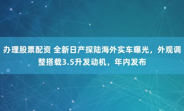 办理股票配资 全新日产探陆海外实车曝光，外观调整搭载3.5升发动机，年内发布