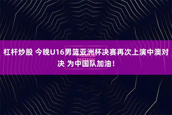 杠杆炒股 今晚U16男篮亚洲杯决赛再次上演中澳对决 为中国队加油！