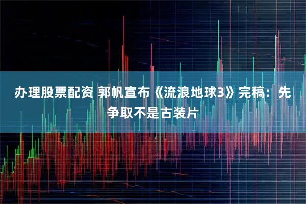 办理股票配资 郭帆宣布《流浪地球3》完稿：先争取不是古装片