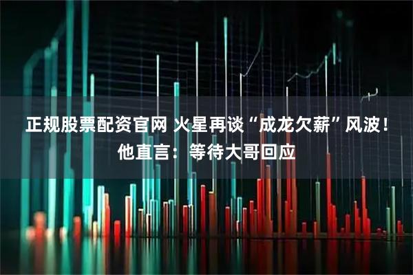 正规股票配资官网 火星再谈“成龙欠薪”风波！他直言：等待大哥回应