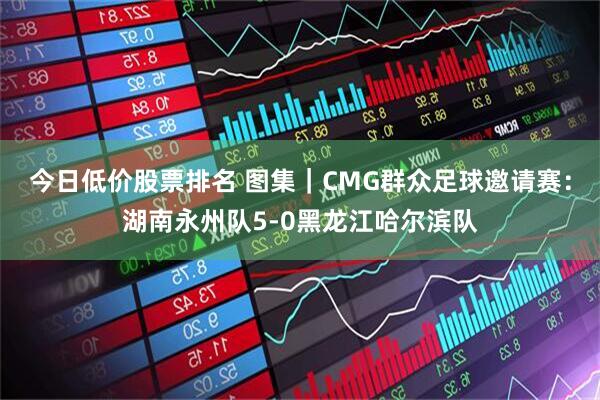 今日低价股票排名 图集｜CMG群众足球邀请赛：湖南永州队5-0黑龙江哈尔滨队