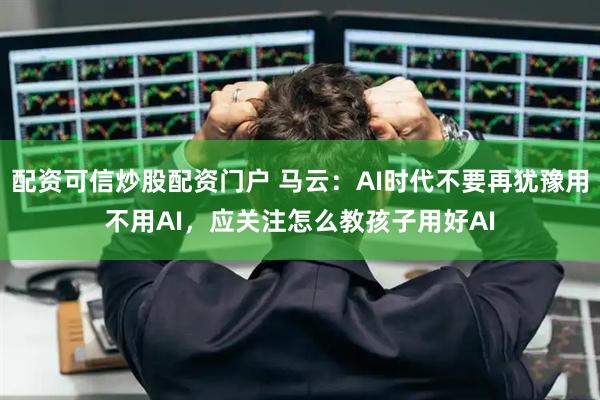 配资可信炒股配资门户 马云：AI时代不要再犹豫用不用AI，应关注怎么教孩子用好AI