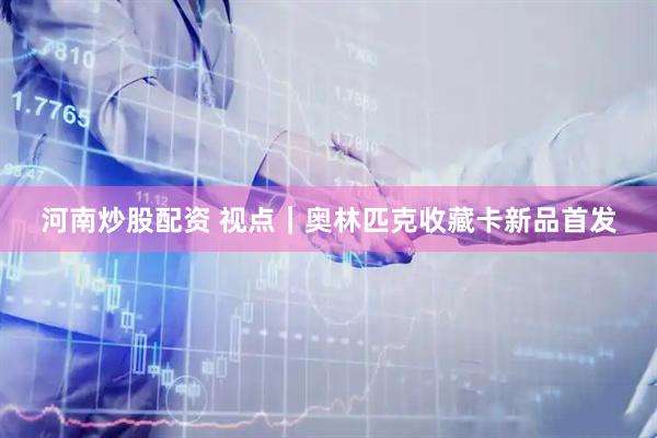 河南炒股配资 视点｜奥林匹克收藏卡新品首发