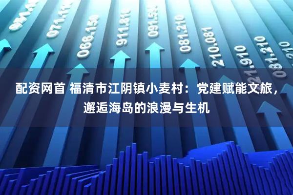 配资网首 福清市江阴镇小麦村：党建赋能文旅，邂逅海岛的浪漫与生机
