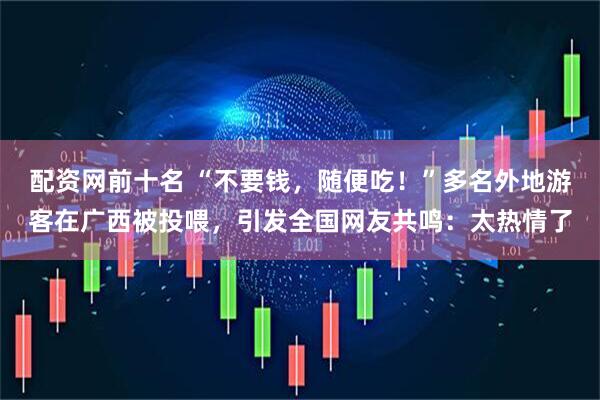 配资网前十名 “不要钱，随便吃！”多名外地游客在广西被投喂，引发全国网友共鸣：太热情了