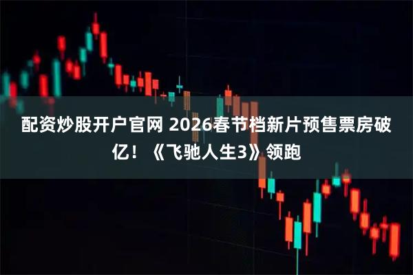 配资炒股开户官网 2026春节档新片预售票房破亿！《飞驰人生3》领跑