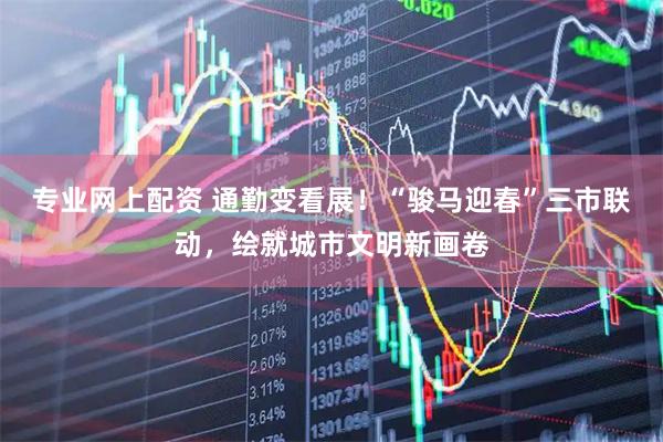 专业网上配资 通勤变看展！“骏马迎春”三市联动，绘就城市文明新画卷