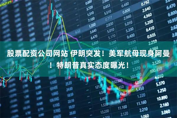 股票配资公司网站 伊朗突发！美军航母现身阿曼！特朗普真实态度曝光！