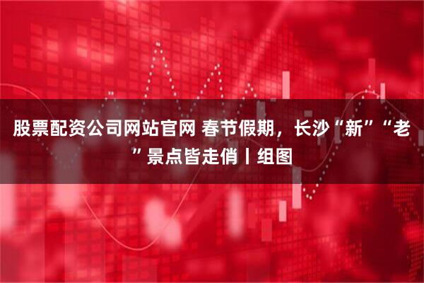 股票配资公司网站官网 春节假期，长沙“新”“老”景点皆走俏丨组图