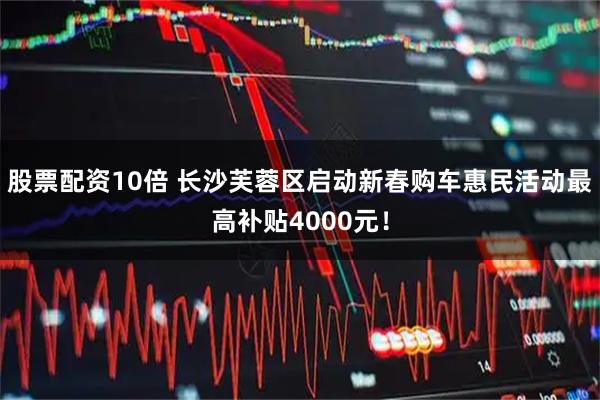 股票配资10倍 长沙芙蓉区启动新春购车惠民活动最高补贴4000元！