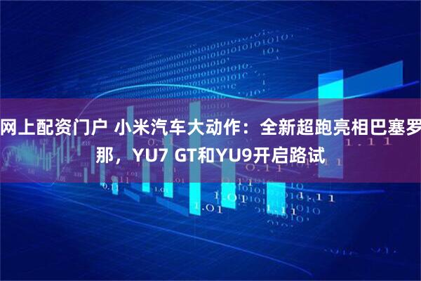 网上配资门户 小米汽车大动作：全新超跑亮相巴塞罗那，YU7 GT和YU9开启路试