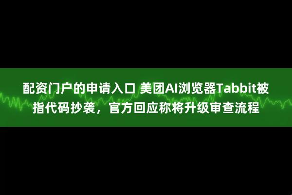 配资门户的申请入口 美团AI浏览器Tabbit被指代码抄袭，官方回应称将升级审查流程