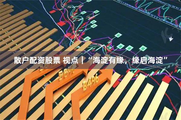 散户配资股票 视点｜“海淀有缘，缘启海淀”