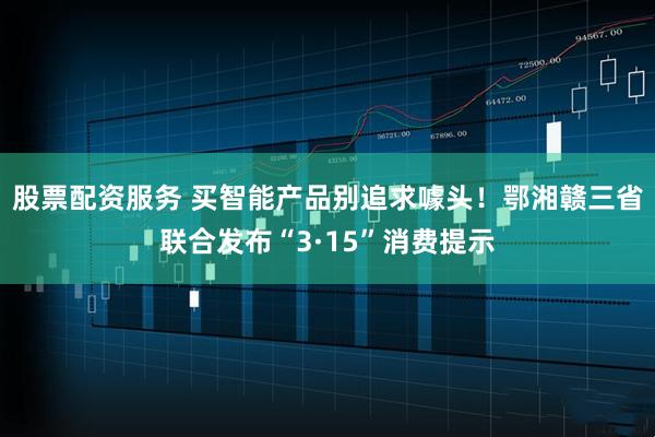 股票配资服务 买智能产品别追求噱头！鄂湘赣三省联合发布“3·15”消费提示