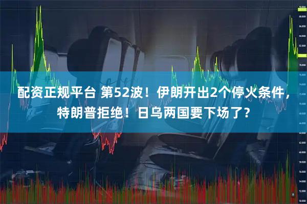配资正规平台 第52波！伊朗开出2个停火条件，特朗普拒绝！日乌两国要下场了？