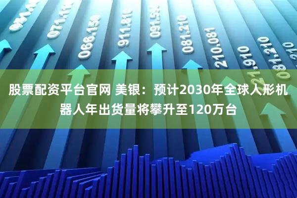 股票配资平台官网 美银：预计2030年全球人形机器人年出货量将攀升至120万台