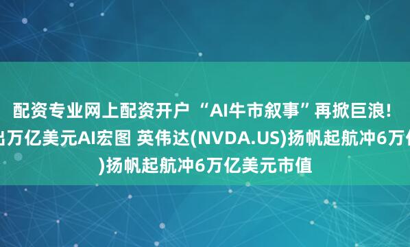 配资专业网上配资开户 “AI牛市叙事”再掀巨浪! 黄仁勋抛出万亿美元AI宏图 英伟达(NVDA.US)扬帆起航冲6万亿美元市值