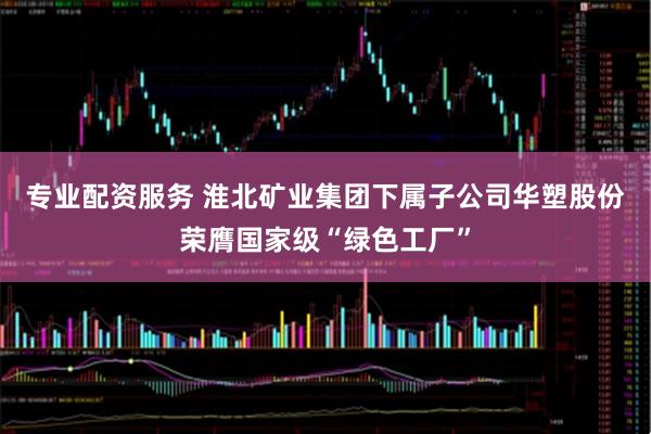 专业配资服务 淮北矿业集团下属子公司华塑股份荣膺国家级“绿色工厂”