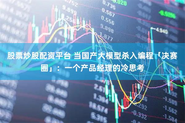 股票炒股配资平台 当国产大模型杀入编程「决赛圈」:一个产品经理的冷思考