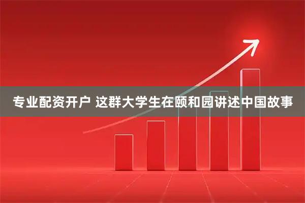 专业配资开户 这群大学生在颐和园讲述中国故事