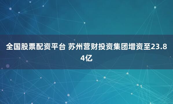 全国股票配资平台 苏州营财投资集团增资至23.84亿