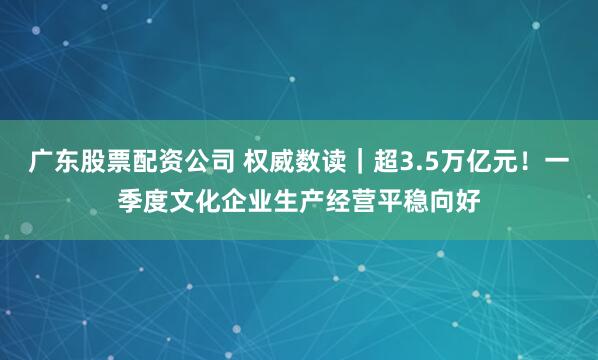广东股票配资公司 权威数读｜超3.5万亿元！一季度文化企业生产经营平稳向好