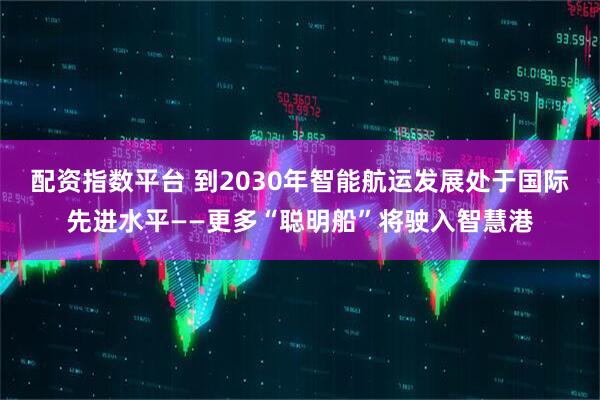 配资指数平台 到2030年智能航运发展处于国际先进水平——更多“聪明船”将驶入智慧港