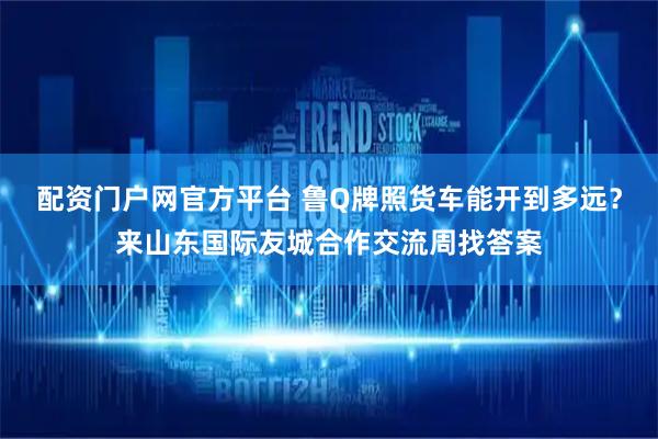 配资门户网官方平台 鲁Q牌照货车能开到多远？来山东国际友城合作交流周找答案