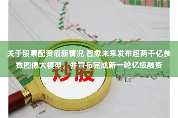 关于股票配资最新情况 智象未来发布超两千亿参数图像大模型，并宣布完成新一轮亿级融资