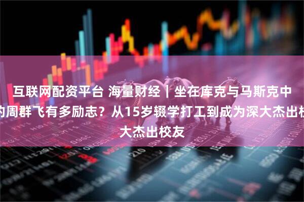 互联网配资平台 海量财经｜坐在库克与马斯克中间的周群飞有多励志？从15岁辍学打工到成为深大杰出校友