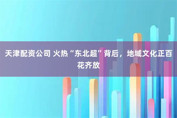 天津配资公司 火热“东北超”背后，地域文化正百花齐放