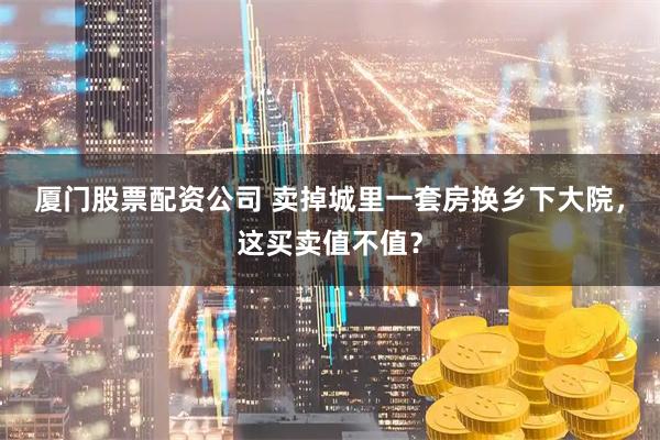 厦门股票配资公司 卖掉城里一套房换乡下大院,这买卖值不值?