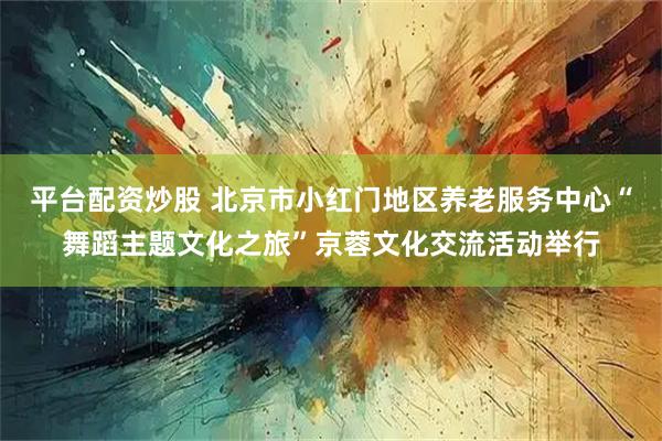 平台配资炒股 北京市小红门地区养老服务中心“舞蹈主题文化之旅”京蓉文化交流活动举行