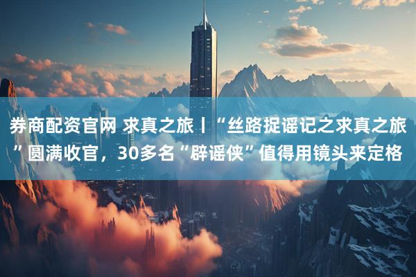 券商配资官网 求真之旅丨“丝路捉谣记之求真之旅”圆满收官，30多名“辟谣侠”值得用镜头来定格