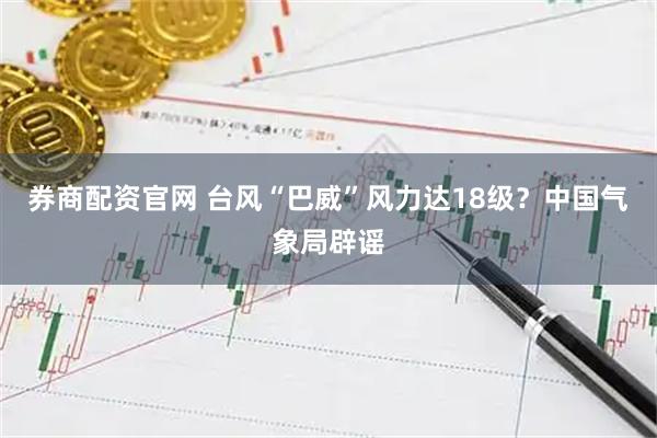 券商配资官网 台风“巴威”风力达18级？中国气象局辟谣